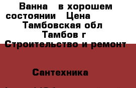 Ванна , в хорошем состоянии › Цена ­ 1 000 - Тамбовская обл., Тамбов г. Строительство и ремонт » Сантехника   